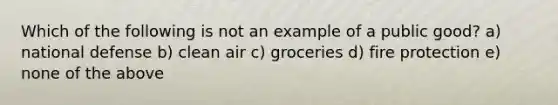 Which of the following is not an example of a public good? a) national defense b) clean air c) groceries d) fire protection e) none of the above