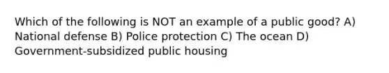 Which of the following is NOT an example of a public good? A) National defense B) Police protection C) The ocean D) Government-subsidized public housing