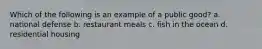 Which of the following is an example of a public good? a. national defense b. restaurant meals c. fish in the ocean d. residential housing