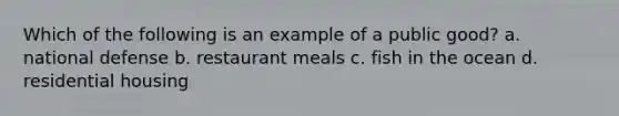 Which of the following is an example of a public good? a. national defense b. restaurant meals c. fish in the ocean d. residential housing