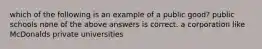 which of the following is an example of a public good? public schools none of the above answers is correct. a corporation like McDonalds private universities