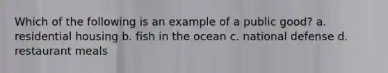 Which of the following is an example of a public good? a. residential housing b. fish in the ocean c. national defense d. restaurant meals