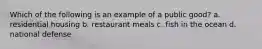 Which of the following is an example of a public good? a. residential housing b. restaurant meals c. fish in the ocean d. national defense