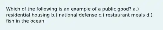 Which of the following is an example of a public good? a.) residential housing b.) national defense c.) restaurant meals d.) fish in the ocean