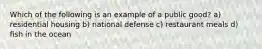 Which of the following is an example of a public good? a) residential housing b) national defense c) restaurant meals d) fish in the ocean