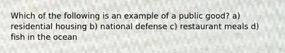 Which of the following is an example of a public good? a) residential housing b) national defense c) restaurant meals d) fish in the ocean