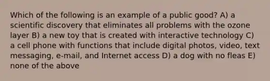 Which of the following is an example of a public good? A) a scientific discovery that eliminates all problems with the ozone layer B) a new toy that is created with interactive technology C) a cell phone with functions that include digital photos, video, text messaging, e-mail, and Internet access D) a dog with no fleas E) none of the above