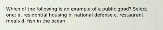 Which of the following is an example of a public good? Select one: a. residential housing b. national defense c. restaurant meals d. fish in the ocean