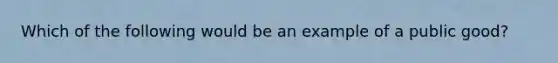 Which of the following would be an example of a public good?