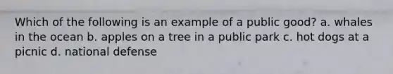 Which of the following is an example of a public good? a. whales in the ocean b. apples on a tree in a public park c. hot dogs at a picnic d. national defense