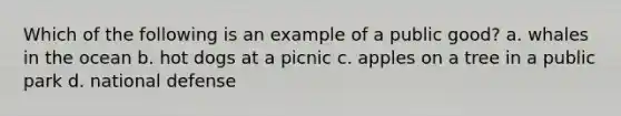 Which of the following is an example of a public good? a. whales in the ocean b. hot dogs at a picnic c. apples on a tree in a public park d. national defense