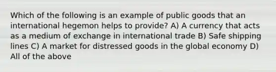 Which of the following is an example of public goods that an international hegemon helps to provide? A) A currency that acts as a medium of exchange in international trade B) Safe shipping lines C) A market for distressed goods in the global economy D) All of the above