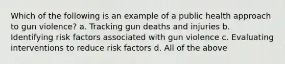 Which of the following is an example of a public health approach to gun violence? a. Tracking gun deaths and injuries b. Identifying risk factors associated with gun violence c. Evaluating interventions to reduce risk factors d. All of the above