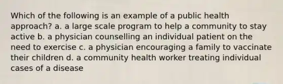 Which of the following is an example of a public health approach? a. a large scale program to help a community to stay active b. a physician counselling an individual patient on the need to exercise c. a physician encouraging a family to vaccinate their children d. a community health worker treating individual cases of a disease