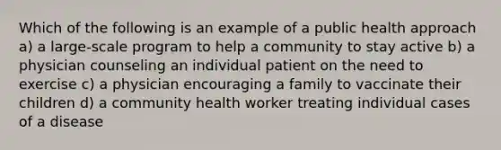 Which of the following is an example of a public health approach a) a large-scale program to help a community to stay active b) a physician counseling an individual patient on the need to exercise c) a physician encouraging a family to vaccinate their children d) a community health worker treating individual cases of a disease