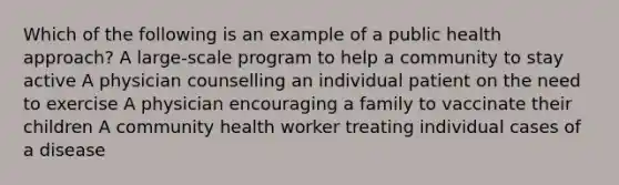 Which of the following is an example of a public health approach? A large-scale program to help a community to stay active A physician counselling an individual patient on the need to exercise A physician encouraging a family to vaccinate their children A community health worker treating individual cases of a disease