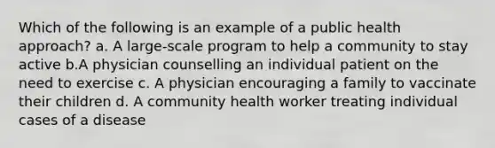 Which of the following is an example of a public health approach? a. A large-scale program to help a community to stay active b.A physician counselling an individual patient on the need to exercise c. A physician encouraging a family to vaccinate their children d. A community health worker treating individual cases of a disease