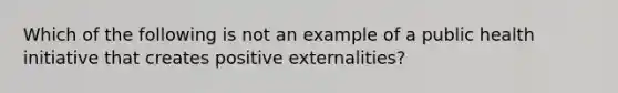 Which of the following is not an example of a public health initiative that creates positive externalities?