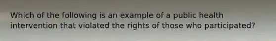 Which of the following is an example of a public health intervention that violated the rights of those who participated?