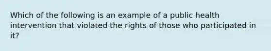 Which of the following is an example of a public health intervention that violated the rights of those who participated in it?