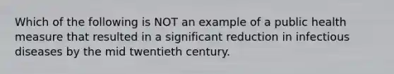 Which of the following is NOT an example of a public health measure that resulted in a significant reduction in infectious diseases by the mid twentieth century.