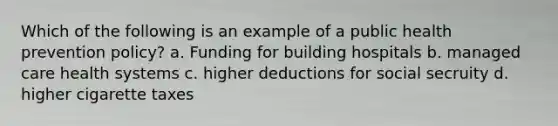 Which of the following is an example of a public health prevention policy? a. Funding for building hospitals b. managed care health systems c. higher deductions for social secruity d. higher cigarette taxes