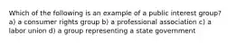 Which of the following is an example of a public interest group? a) a consumer rights group b) a professional association c) a labor union d) a group representing a state government