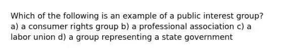 Which of the following is an example of a public interest group? a) a consumer rights group b) a professional association c) a labor union d) a group representing a state government