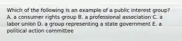 Which of the following is an example of a public interest group? A. a consumer rights group B. a professional association C. a labor union D. a group representing a state government E. a political action committee