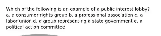 Which of the following is an example of a public interest lobby? a. a consumer rights group b. a professional association c. a labor union d. a group representing a state government e. a political action committee