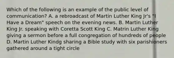 Which of the following is an example of the public level of communication? A. a rebroadcast of Martin Luther King Jr's "I Have a Dream" speech on the evening news. B. Martin Luther King Jr. speaking with Coretta Scott King C. Matrin Luther King giving a sermon before a full congregation of hundreds of people D. Martin Luther Kindg sharing a Bible study with six parishioners gathered around a tight circle