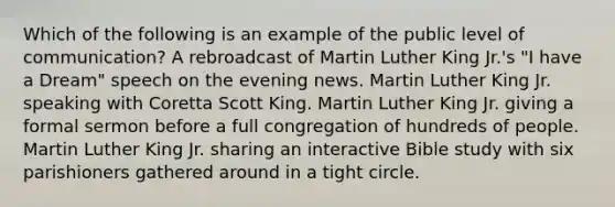 Which of the following is an example of the public level of communication? A rebroadcast of Martin Luther King Jr.'s "I have a Dream" speech on the evening news. Martin Luther King Jr. speaking with Coretta Scott King. Martin Luther King Jr. giving a formal sermon before a full congregation of hundreds of people. Martin Luther King Jr. sharing an interactive Bible study with six parishioners gathered around in a tight circle.