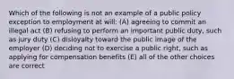 Which of the following is not an example of a public policy exception to employment at will: (A) agreeing to commit an illegal act (B) refusing to perform an important public duty, such as jury duty (C) disloyalty toward the public image of the employer (D) deciding not to exercise a public right, such as applying for compensation benefits (E) all of the other choices are correct