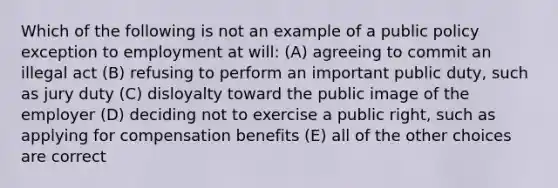 Which of the following is not an example of a public policy exception to employment at will: (A) agreeing to commit an illegal act (B) refusing to perform an important public duty, such as jury duty (C) disloyalty toward the public image of the employer (D) deciding not to exercise a public right, such as applying for compensation benefits (E) all of the other choices are correct