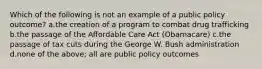 Which of the following is not an example of a public policy outcome? a.the creation of a program to combat drug trafficking b.the passage of the Affordable Care Act (Obamacare) c.the passage of tax cuts during the George W. Bush administration d.none of the above; all are public policy outcomes