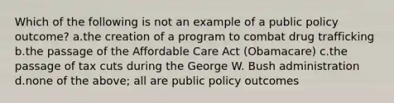 Which of the following is not an example of a public policy outcome? a.the creation of a program to combat drug trafficking b.the passage of the Affordable Care Act (Obamacare) c.the passage of tax cuts during the George W. Bush administration d.none of the above; all are public policy outcomes