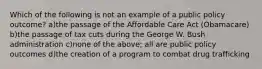 Which of the following is not an example of a public policy outcome? a)the passage of the Affordable Care Act (Obamacare) b)the passage of tax cuts during the George W. Bush administration c)none of the above; all are public policy outcomes d)the creation of a program to combat drug trafficking