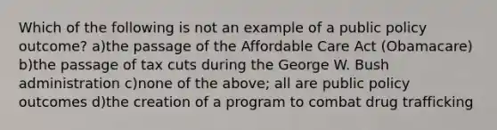 Which of the following is not an example of a public policy outcome? a)the passage of the Affordable Care Act (Obamacare) b)the passage of tax cuts during the George W. Bush administration c)none of the above; all are public policy outcomes d)the creation of a program to combat drug trafficking