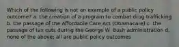 Which of the following is not an example of a public policy outcome? a. the creation of a program to combat drug trafficking b. the passage of the Affordable Care Act (Obamacare) c. the passage of tax cuts during the George W. Bush administration d. none of the above; all are public policy outcomes