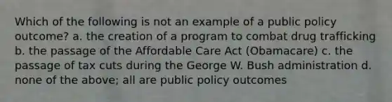 Which of the following is not an example of a public policy outcome? a. the creation of a program to combat drug trafficking b. the passage of the Affordable Care Act (Obamacare) c. the passage of tax cuts during the George W. Bush administration d. none of the above; all are public policy outcomes