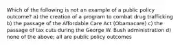 Which of the following is not an example of a public policy outcome? a) the creation of a program to combat drug trafficking b) the passage of the Affordable Care Act (Obamacare) c) the passage of tax cuts during the George W. Bush administration d) none of the above; all are public policy outcomes