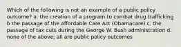 Which of the following is not an example of a public policy outcome? a. the creation of a program to combat drug trafficking b the passage of the Affordable Care Act (Obamacare) c. the passage of tax cuts during the George W. Bush administration d. none of the above; all are public policy outcomes