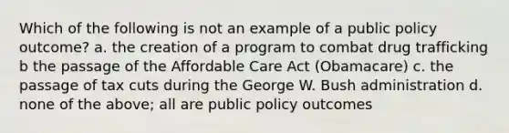 Which of the following is not an example of a public policy outcome? a. the creation of a program to combat drug trafficking b the passage of the Affordable Care Act (Obamacare) c. the passage of tax cuts during the George W. Bush administration d. none of the above; all are public policy outcomes