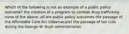 Which of the following is not an example of a public policy outcome? the creation of a program to combat drug trafficking none of the above; all are public policy outcomes the passage of the Affordable Care Act (Obamacare) the passage of tax cuts during the George W. Bush administration