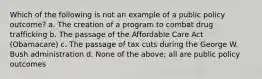 Which of the following is not an example of a public policy outcome? a. The creation of a program to combat drug trafficking b. The passage of the Affordable Care Act (Obamacare) c. The passage of tax cuts during the George W. Bush administration d. None of the above; all are public policy outcomes