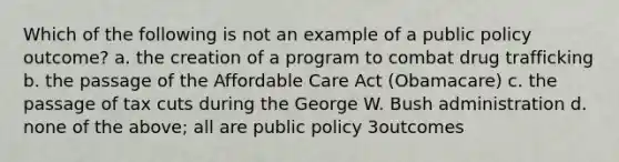 Which of the following is not an example of a public policy outcome? a. the creation of a program to combat drug trafficking b. the passage of the Affordable Care Act (Obamacare) c. the passage of tax cuts during the George W. Bush administration d. none of the above; all are public policy 3outcomes