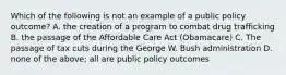 Which of the following is not an example of a public policy outcome? A. the creation of a program to combat drug trafficking B. the passage of the Affordable Care Act (Obamacare) C. The passage of tax cuts during the George W. Bush administration D. none of the above; all are public policy outcomes