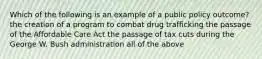 Which of the following is an example of a public policy outcome? the creation of a program to combat drug trafficking the passage of the Affordable Care Act the passage of tax cuts during the George W. Bush administration all of the above