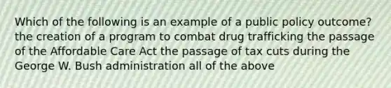 Which of the following is an example of a public policy outcome? the creation of a program to combat drug trafficking the passage of the Affordable Care Act the passage of tax cuts during the George W. Bush administration all of the above