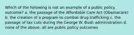 Which of the following is not an example of a public policy outcome? a. the passage of the Affordable Care Act (Obamacare) b. the creation of a program to combat drug trafficking c. the passage of tax cuts during the George W. Bush administration d. none of the above; all are public policy outcomes